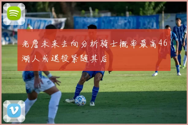 老詹未来去向分析骑士概率最高46湖人或退役紧随其后