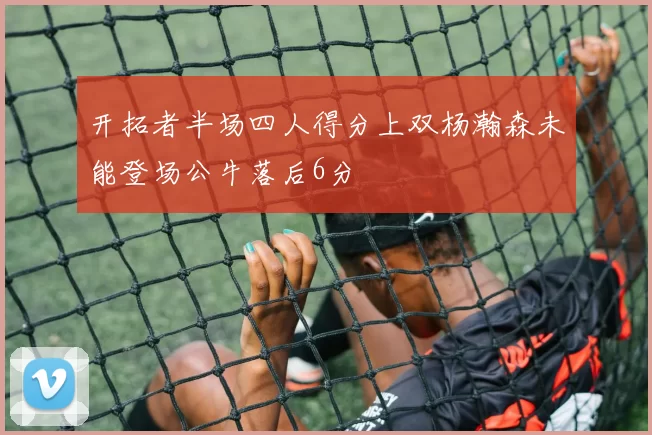 开拓者半场四人得分上双杨瀚森未能登场公牛落后6分