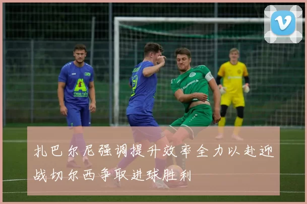扎巴尔尼强调提升效率全力以赴迎战切尔西争取进球胜利